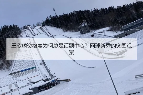 王欣瑜资格赛为何总是话题中心？网球新秀的突围观察（ayx）
